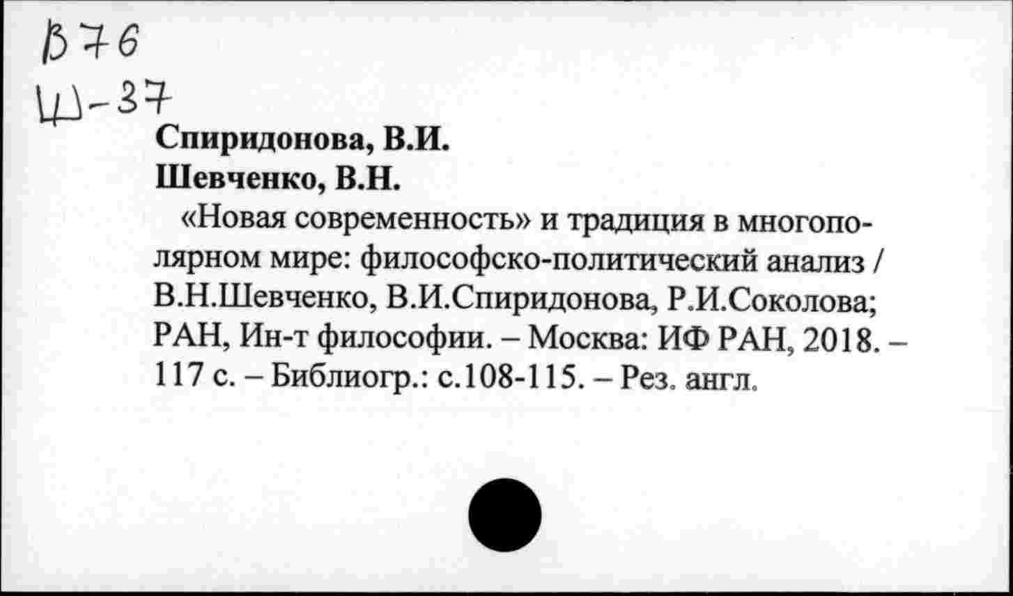 ﻿Спиридонова, В.И.
Шевченко, В.Н.
«Новая современность» и традиция в многополярном мире: философско-политический анализ / В.Н.Шевченко, В.И.Спиридонова, Р.И.Соколова; РАН, Ин-т философии. - Москва: ИФ РАН, 2018. 117 с. -Библиогр.: с.108-115.-Рез. англ.